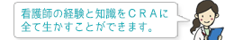 看護師の経験と知識をCRAに全て生かすことができます。