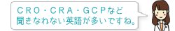 CRO・CRA・GCPなど 聞きなれない英語が多いですね。